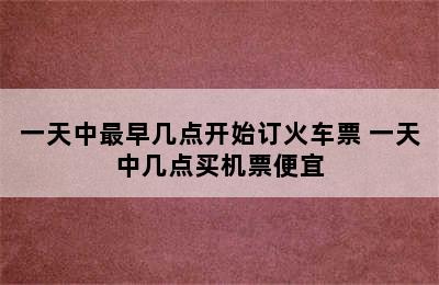 一天中最早几点开始订火车票 一天中几点买机票便宜